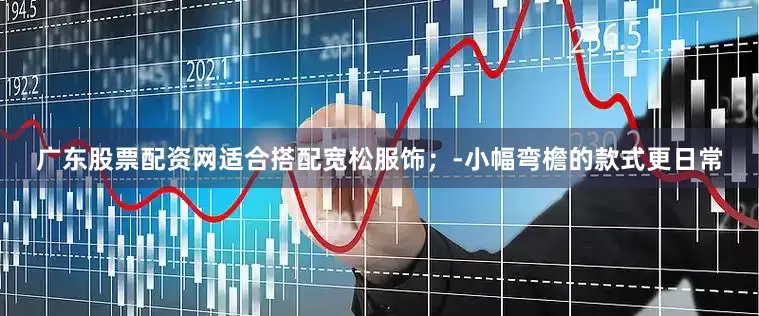 广东股票配资网适合搭配宽松服饰；-小幅弯檐的款式更日常