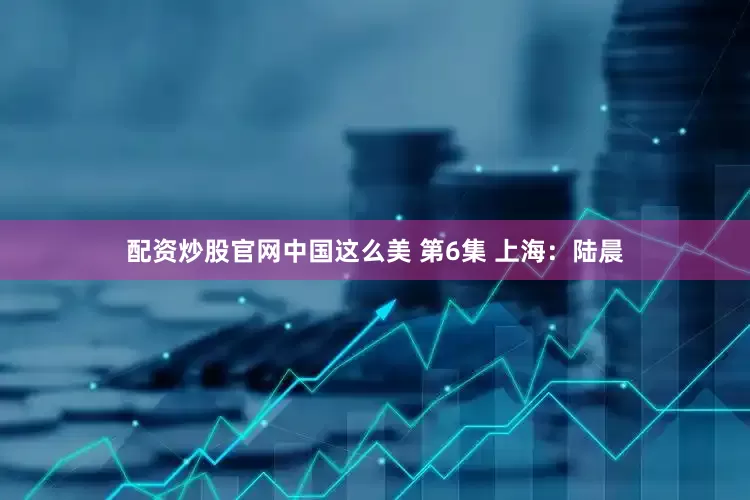配资炒股官网中国这么美 第6集 上海：陆晨
